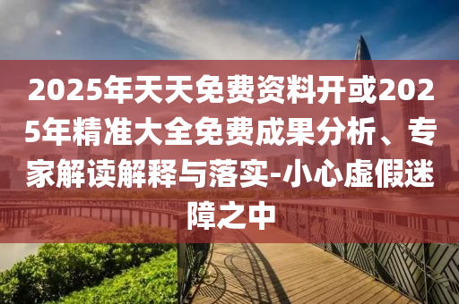 2025年天天免費(fèi)資料開或2025年精準(zhǔn)大全免費(fèi)成果分析、專家解讀解釋與落實(shí)-小心虛假迷障之中