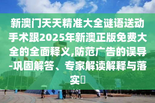 新澳門天天精準(zhǔn)大全謎語送動手術(shù)跟2025年新澳正版免費(fèi)大全的全面釋義,防范廣告的誤導(dǎo)-鞏固解答、專家解讀解釋與落實(shí)?