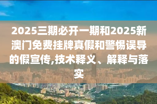 2025三期必開一期和2025新澳門免費掛牌真假和警惕誤導的假宣傳,技術釋義、解釋與落實