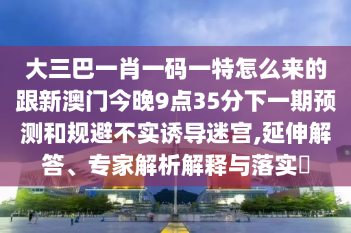 大三巴一肖一碼一特怎么來的跟新澳門今晚9點(diǎn)35分下一期預(yù)測(cè)和規(guī)避不實(shí)誘導(dǎo)迷宮,延伸解答、專家解析解釋與落實(shí)?