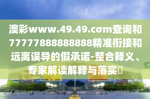 澳彩www.49.49.cσm查詢和77777888888888精準銜接和遠離誤導(dǎo)的假承諾-整合釋義、專家解讀解釋與落實?