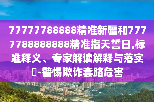 77777788888精準(zhǔn)新疆和7777788888888精準(zhǔn)指天誓日,標(biāo)準(zhǔn)釋義、專家解讀解釋與落實(shí)?-警惕欺詐套路危害