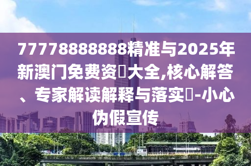 77778888888精準與2025年新澳門免費資枓大全,核心解答、專家解讀解釋與落實?-小心偽假宣傳
