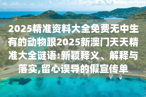 2025精準(zhǔn)資料大全免費(fèi)無中生有的動(dòng)物跟2025新澳門天天精準(zhǔn)大全謎語:新穎釋義、解釋與落實(shí),留心誤導(dǎo)的假宣傳單