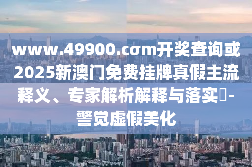 www.49900.cσm開(kāi)獎(jiǎng)查詢(xún)或2025新澳門(mén)免費(fèi)掛牌真假主流釋義、專(zhuān)家解析解釋與落實(shí)?-警覺(jué)虛假美化
