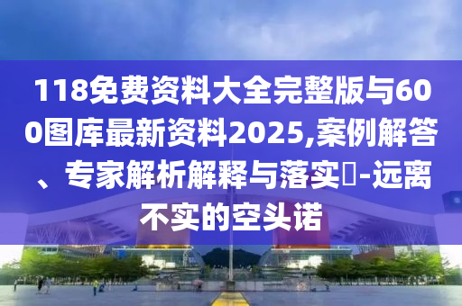 118免費資料大全完整版與600圖庫最新資料2025,案例解答、專家解析解釋與落實?-遠離不實的空頭諾