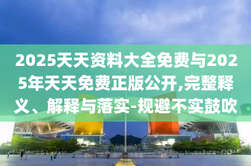 2025天天資料大全免費(fèi)與2025年天天免費(fèi)正版公開,完整釋義、解釋與落實(shí)-規(guī)避不實(shí)鼓吹
