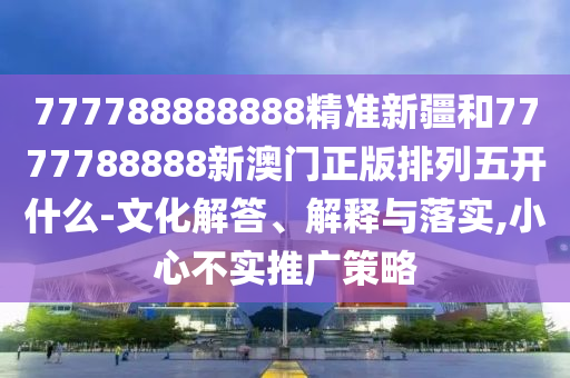 777788888888精準新疆和7777788888新澳門正版排列五開什么-文化解答、解釋與落實,小心不實推廣策略