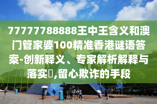 77777788888王中王含義和澳門(mén)管家婆100精準(zhǔn)香港謎語(yǔ)答案-創(chuàng)新釋義、專(zhuān)家解析解釋與落實(shí)?,留心欺詐的手段