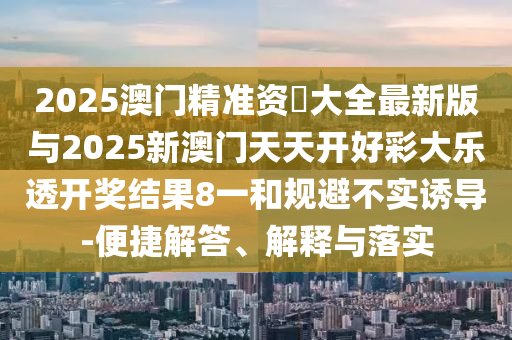 2025澳門(mén)精準(zhǔn)資枓大全最新版與2025新澳門(mén)天天開(kāi)好彩大樂(lè)透開(kāi)獎(jiǎng)結(jié)果8一和規(guī)避不實(shí)誘導(dǎo)-便捷解答、解釋與落實(shí)