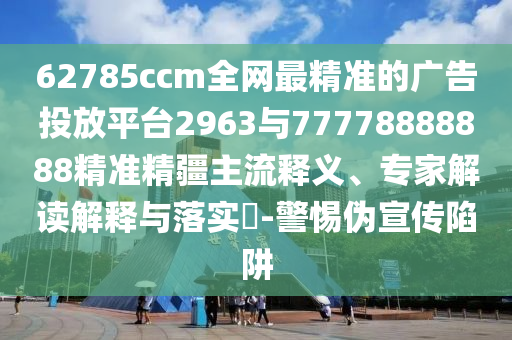62785ccm全網(wǎng)最精準(zhǔn)的廣告投放平臺2963與77778888888精準(zhǔn)精疆主流釋義、專家解讀解釋與落實?-警惕偽宣傳陷阱