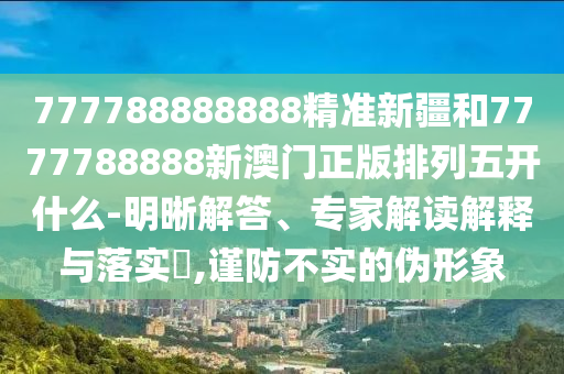 777788888888精準(zhǔn)新疆和7777788888新澳門正版排列五開什么-明晰解答、專家解讀解釋與落實?,謹防不實的偽形象