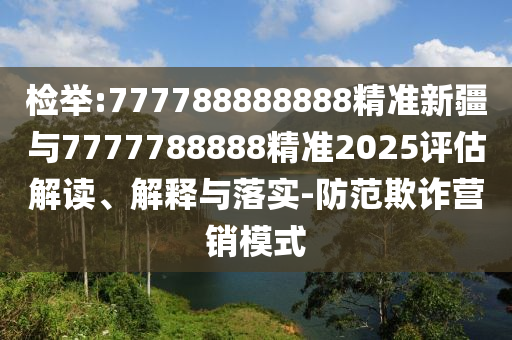 檢舉:777788888888精準(zhǔn)新疆與7777788888精準(zhǔn)2025評估解讀、解釋與落實-防范欺詐營銷模式