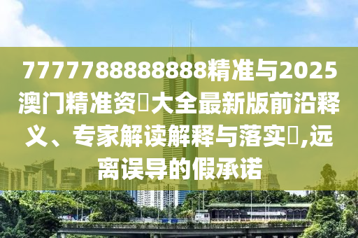 7777788888888精準與2025澳門精準資枓大全最新版前沿釋義、專家解讀解釋與落實?,遠離誤導的假承諾