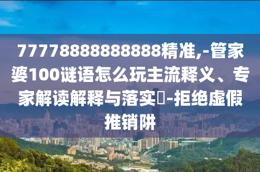 77778888888888精準(zhǔn),-管家婆100謎語(yǔ)怎么玩主流釋義、專家解讀解釋與落實(shí)?-拒絕虛假推銷阱