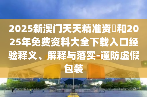 2025新澳門天天精準(zhǔn)資枓和2025年免費(fèi)資料大全下載入口經(jīng)驗(yàn)釋義、解釋與落實(shí)-謹(jǐn)防虛假包裝