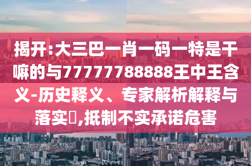 揭開:大三巴一肖一碼一特是干嘛的與77777788888王中王含義-歷史釋義、專家解析解釋與落實?,抵制不實承諾危害