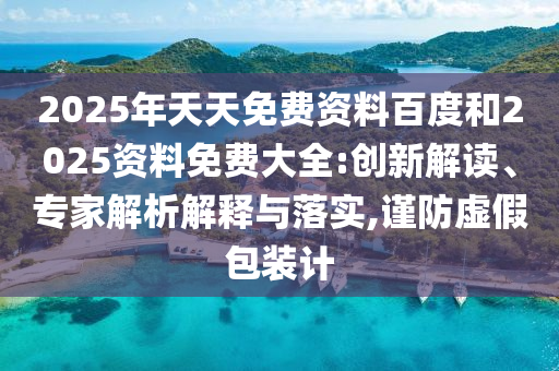 2025年天天免費(fèi)資料百度和2025資料免費(fèi)大全:創(chuàng)新解讀、專家解析解釋與落實(shí),謹(jǐn)防虛假包裝計(jì)