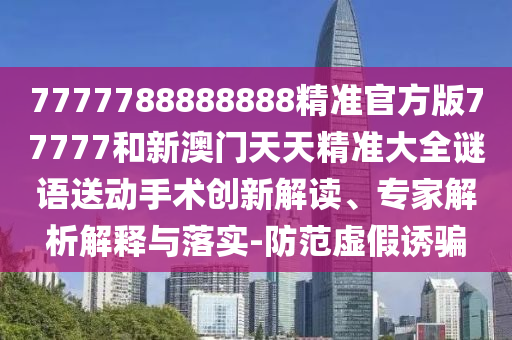 7777788888888精準(zhǔn)官方版77777和新澳門(mén)天天精準(zhǔn)大全謎語(yǔ)送動(dòng)手術(shù)創(chuàng)新解讀、專家解析解釋與落實(shí)-防范虛假誘騙