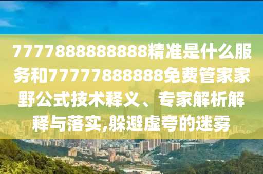 7777888888888精準是什么服務和77777888888免費管家家野公式技術(shù)釋義、專家解析解釋與落實,躲避虛夸的迷霧
