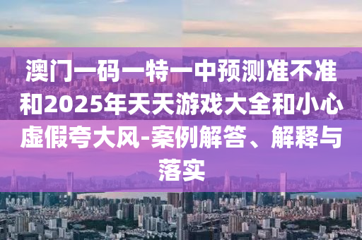 澳門一碼一特一中預測準不準和2025年天天游戲大全和小心虛假夸大風-案例解答、解釋與落實