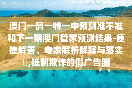 澳門一碼一特一中預(yù)測準(zhǔn)不準(zhǔn)和下一期澳門管家預(yù)測結(jié)果-便捷解答、專家解析解釋與落實?,抵制欺詐的假廣告圈