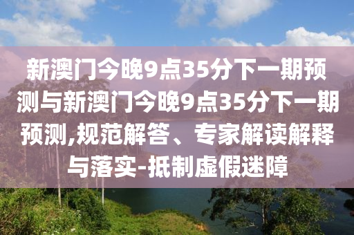 新澳門今晚9點35分下一期預(yù)測與新澳門今晚9點35分下一期預(yù)測,規(guī)范解答、專家解讀解釋與落實-抵制虛假迷障