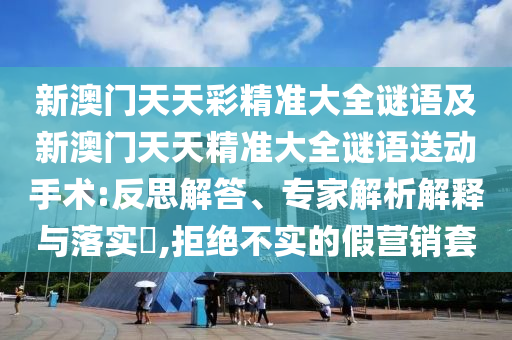 新澳門天天彩精準大全謎語及新澳門天天精準大全謎語送動手術:反思解答、專家解析解釋與落實?,拒絕不實的假營銷套