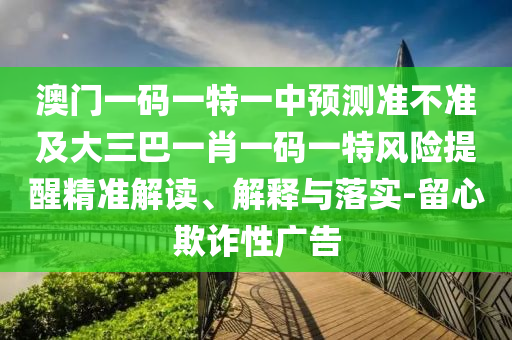 澳門一碼一特一中預(yù)測(cè)準(zhǔn)不準(zhǔn)及大三巴一肖一碼一特風(fēng)險(xiǎn)提醒精準(zhǔn)解讀、解釋與落實(shí)-留心欺詐性廣告