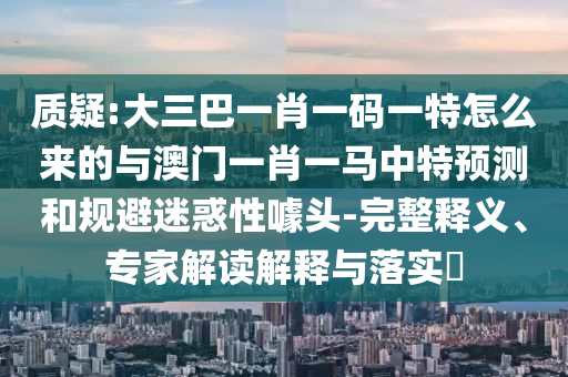 質(zhì)疑:大三巴一肖一碼一特怎么來(lái)的與澳門(mén)一肖一馬中特預(yù)測(cè)和規(guī)避迷惑性噱頭-完整釋義、專(zhuān)家解讀解釋與落實(shí)?