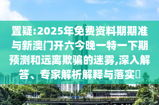 置疑:2025年免費資料期期準與新澳門開六今晚一特一下期預測和遠離欺騙的迷霧,深入解答、專家解析解釋與落實?