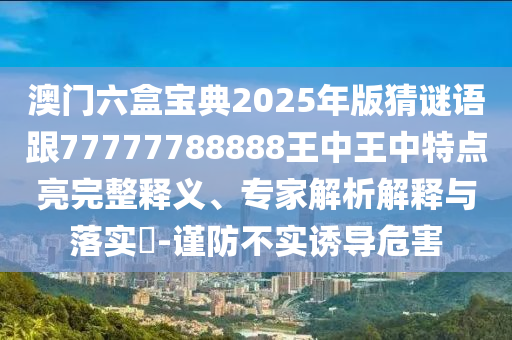 澳門六盒寶典2025年版猜謎語跟77777788888王中王中特點亮完整釋義、專家解析解釋與落實?-謹防不實誘導(dǎo)危害