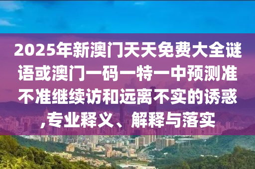 2025年新澳門天天免費大全謎語或澳門一碼一特一中預測準不準繼續(xù)訪和遠離不實的誘惑,專業(yè)釋義、解釋與落實