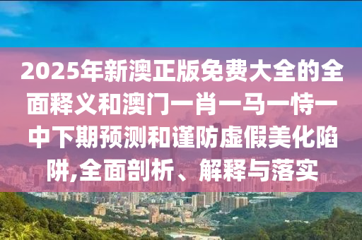 2025年新澳正版免費(fèi)大全的全面釋義和澳門(mén)一肖一馬一恃一中下期預(yù)測(cè)和謹(jǐn)防虛假美化陷阱,全面剖析、解釋與落實(shí)