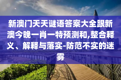 新澳門天天謎語答案大全跟新澳今晚一肖一特預(yù)測和,整合釋義、解釋與落實(shí)-防范不實(shí)的迷霧