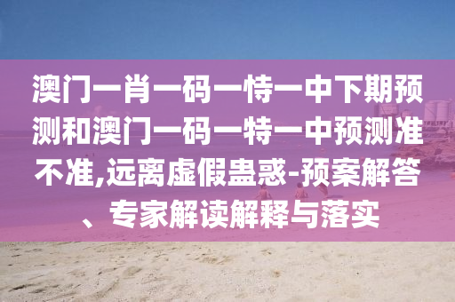 澳門一肖一碼一恃一中下期預(yù)測(cè)和澳門一碼一特一中預(yù)測(cè)準(zhǔn)不準(zhǔn),遠(yuǎn)離虛假蠱惑-預(yù)案解答、專家解讀解釋與落實(shí)
