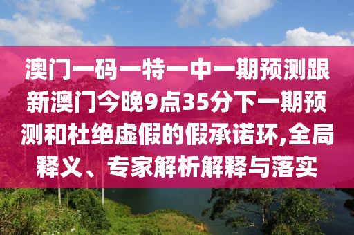 澳門一碼一特一中一期預(yù)測(cè)跟新澳門今晚9點(diǎn)35分下一期預(yù)測(cè)和杜絕虛假的假承諾環(huán),全局釋義、專家解析解釋與落實(shí)