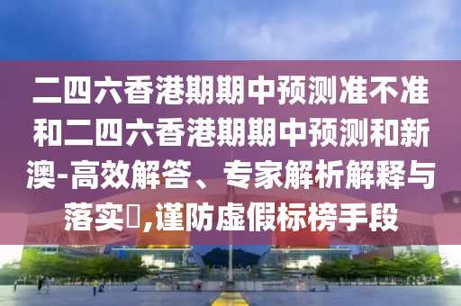 二四六香港期期中預(yù)測(cè)準(zhǔn)不準(zhǔn)和二四六香港期期中預(yù)測(cè)和新澳-高效解答、專家解析解釋與落實(shí)?,謹(jǐn)防虛假標(biāo)榜手段