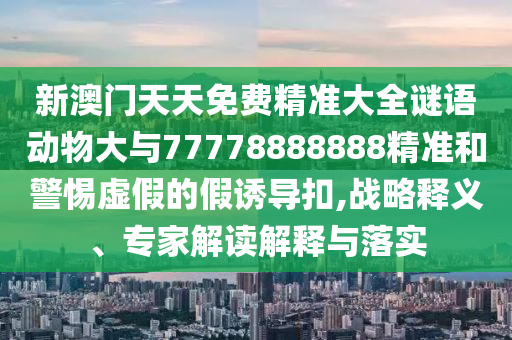 新澳門天天免費(fèi)精準(zhǔn)大全謎語動(dòng)物大與77778888888精準(zhǔn)和警惕虛假的假誘導(dǎo)扣,戰(zhàn)略釋義、專家解讀解釋與落實(shí)