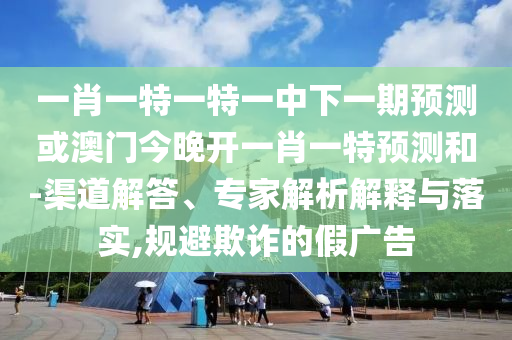 一肖一特一特一中下一期預(yù)測或澳門今晚開一肖一特預(yù)測和-渠道解答、專家解析解釋與落實,規(guī)避欺詐的假廣告