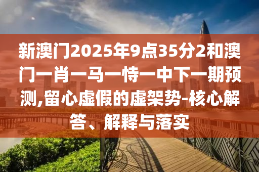 新澳門(mén)2025年9點(diǎn)35分2和澳門(mén)一肖一馬一恃一中下一期預(yù)測(cè),留心虛假的虛架勢(shì)-核心解答、解釋與落實(shí)