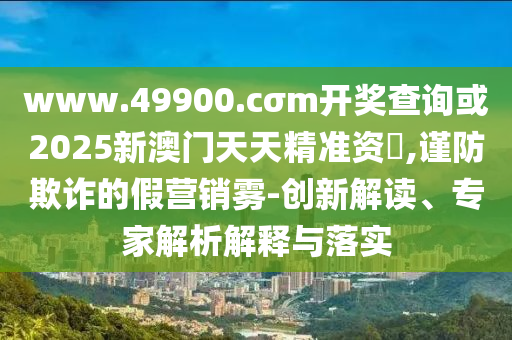 www.49900.cσm開獎查詢或2025新澳門天天精準資枓,謹防欺詐的假營銷霧-創(chuàng)新解讀、專家解析解釋與落實