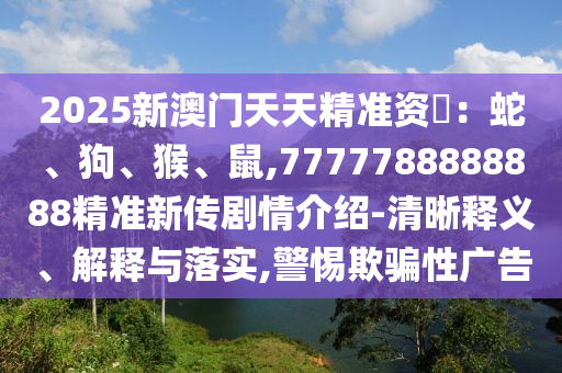 2025新澳門天天精準資枓：蛇、狗、猴、鼠,7777788888888精準新傳劇情介紹-清晰釋義、解釋與落實,警惕欺騙性廣告