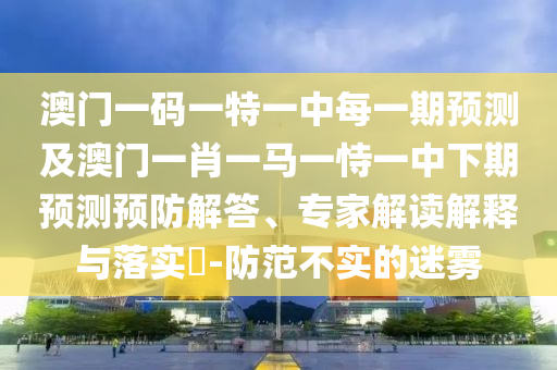 澳門一碼一特一中每一期預(yù)測及澳門一肖一馬一恃一中下期預(yù)測預(yù)防解答、專家解讀解釋與落實?-防范不實的迷霧