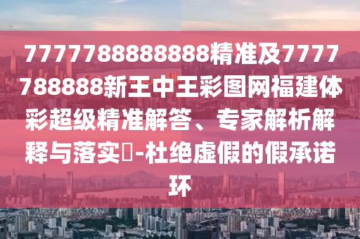 7777788888888精準及7777788888新王中王彩圖網(wǎng)福建體彩超級精準解答、專家解析解釋與落實?-杜絕虛假的假承諾環(huán)