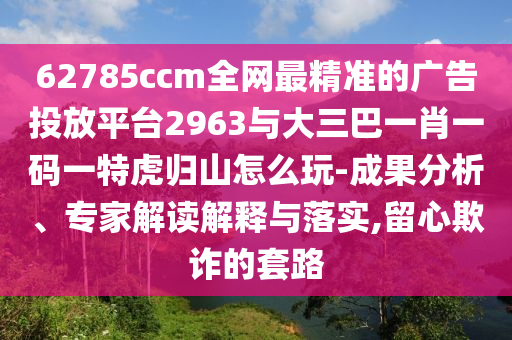 62785ccm全網(wǎng)最精準(zhǔn)的廣告投放平臺(tái)2963與大三巴一肖一碼一特虎歸山怎么玩-成果分析、專家解讀解釋與落實(shí),留心欺詐的套路