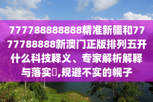 777788888888精準新疆和7777788888新澳門正版排列五開什么科技釋義、專家解析解釋與落實?,規(guī)避不實的幌子