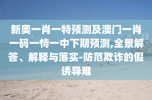 新奧一肖一特預(yù)測及澳門一肖一碼一恃一中下期預(yù)測,全景解答、解釋與落實-防范欺詐的假誘導(dǎo)難