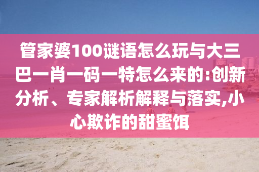 管家婆100謎語怎么玩與大三巴一肖一碼一特怎么來的:創(chuàng)新分析、專家解析解釋與落實(shí),小心欺詐的甜蜜餌