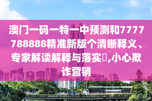 澳門一碼一特一中預(yù)測和7777788888精準(zhǔn)新版?zhèn)€清晰釋義、專家解讀解釋與落實?,小心欺詐營銷